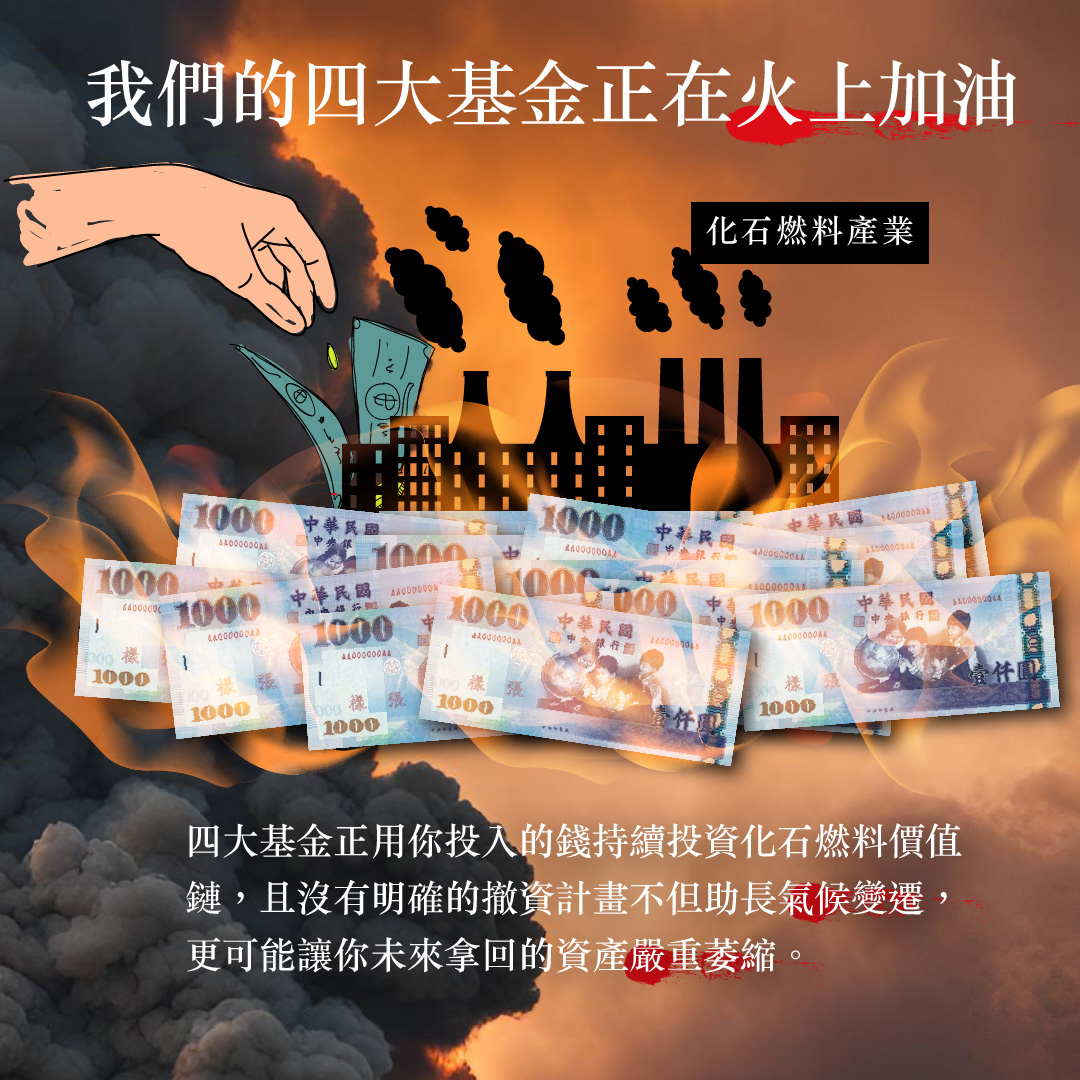 我們的四大基金正在火上加油。四大基金正用你投入的錢持續投資化石燃料價值鏈，且沒有明確的撤資計畫，不但助長氣候戀遷，更可能讓你未來拿回的資產嚴重萎縮