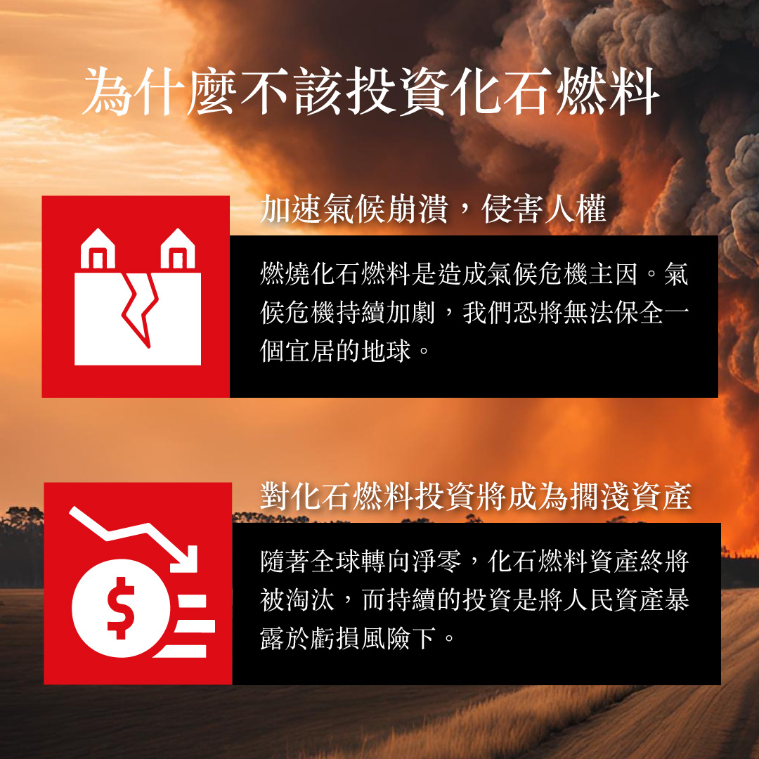 為什麼不該投資化石燃料 加速氣候崩潰，侵害人權 燃燒化石燃料是造成氣候危機主因。氣候危機持續加劇，我們恐將無法保全一個宜居的地球 對化石燃料投資將成為擱淺資產 隨著全球轉向淨零，化石燃料資產終將被淘汰，而持續的投資是將人民資產暴露於虧損風險下